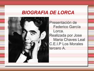BIOGRAFIA DE LORCA
Exponga el objetivo   Presentación de
previsto                 Federico García
                         Lorca.
                      Realizada por Jose
                         Maria Chaves Leal
                      C.E.I.P Los Morales
                      tercero A.
 