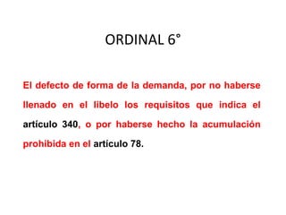 ORDINAL 6°
El defecto de forma de la demanda, por no haberse
llenado en el libelo los requisitos que indica el
artículo 340, o por haberse hecho la acumulación
prohibida en el artículo 78.
 