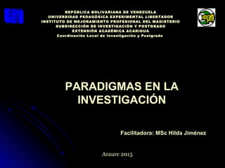 PARADIGMAS EN LA
INVESTIGACIÓN
Facilitadora: MSc Hilda Jiménez
Araure 2015
REPÚBLICA BOLIVARIANA DE VENEZUELA
UNIVERSIDAD PEDAGÓGICA EXPERIMENTAL LIBERTADOR
INSTITUTO DE MEJORAMIENTO PROFESIONAL DEL MAGISTERIO
SUBDIRECCIÓN DE INVESTIGACIÓN Y POSTGRADO
EXTENSIÓN ACADÉMICA ACARIGUA
Coordinación Local de Investigación y Postgrado
 