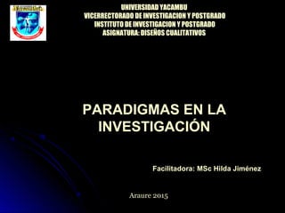 PARADIGMAS EN LA
INVESTIGACIÓN
Facilitadora: MSc Hilda Jiménez
Araure 2015
UNIVERSIDAD YACAMBU
VICERRECTORADO DE INVESTIGACION Y POSTGRADO
INSTITUTO DE INVESTIGACION Y POSTGRADO
ASIGNATURA: DISEÑOS CUALITATIVOS
 