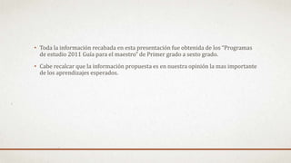 • Toda la información recabada en esta presentación fue obtenida de los “Programas
de estudio 2011 Guía para el maestro” de Primer grado a sexto grado.
• Cabe recalcar que la información propuesta es en nuestra opinión la mas importante
de los aprendizajes esperados.
 