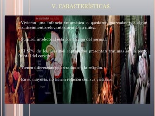 V. CARACTERÍSTICAS.
Vivieron

una infancia traumática o quedaron marcados por algún
acontecimiento relevante durante su niñez.
Su

nivel intelectual está por encima del normal.

El

95% de los asesinos capturados presentan traumas en la parte
frontal del cerebro.
Tienen

En

diferencias polarizadas con la religión.

su mayoría, no tienen relación con sus víctimas.

 