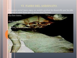 VI. FASES DEL ASESINATO.
El asesino serial típico sigue un modelo gradual de desarrollo que ha sido
descrito en siete fases por el doctor (Joel Norris):
La

fase áurea.

La

fase de pesca.

La

fase de seducción.

La

fase de captura.

La

fase del asesinato.

La

fase fetichista.

La

fase depresiva.

 