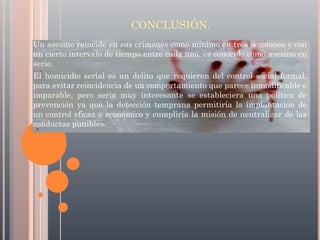CONCLUSIÓN.
Un asesino reincide en sus crímenes como mínimo en tres ocasiones y con
un cierto intervalo de tiempo entre cada uno, es conocido como asesino en
serie.
El homicidio serial es un delito que requieren del control social formal,
para evitar reincidencia de un comportamiento que parece inmodificable e
imparable, pero sería muy interesante se estableciera una política de
prevención ya que la detección temprana permitiría la implantación de
un control eficaz y económico y cumpliría la misión de neutralizar de las
conductas punibles.

 