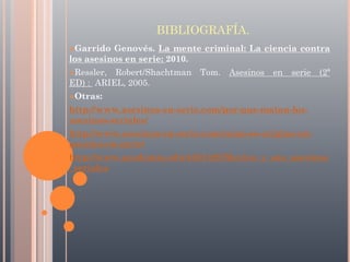 BIBLIOGRAFÍA.
Garrido

Genovés. La mente criminal: La ciencia contra
los asesinos en serie: 2010.
Ressler,

Robert/Shachtman Tom. Asesinos en serie (2ª
ED) : ARIEL, 2005.
Otras:

http://www.asesinos-en-serie.com/por-que-matan-losasesinos-seriales/
http://www.asesinos-en-serie.com/como-se-origina-unasesino-en-serie/
http://www.academia.edu/4231322/Mexico_y_sus_asesinos
_seriales

 