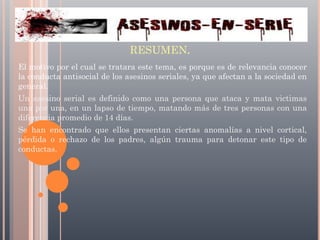 RESUMEN.
El motivo por el cual se tratara este tema, es porque es de relevancia conocer
la conducta antisocial de los asesinos seriales, ya que afectan a la sociedad en
general.
Un asesino serial es definido como una persona que ataca y mata victimas
una por una, en un lapso de tiempo, matando más de tres personas con una
diferencia promedio de 14 días.
Se han encontrado que ellos presentan ciertas anomalías a nivel cortical,
pérdida o rechazo de los padres, algún trauma para detonar este tipo de
conductas.

 