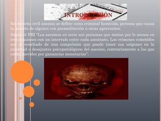 INTRODUCCIÓN
En derecho civil asesino se define como criminal homicida, persona que causa
la muerte de alguien con premeditación u otras agravantes.
Según el FBI “Los asesinos en serie son personas que matan por lo menos en
tres ocasiones con un intervalo entre cada asesinato. Los crímenes cometidos
son el resultado de una compulsión que puede tener sus orígenes en la
juventud o desajustes psicopatológicos del asesino, contrariamente a los que
están movidos por ganancias monetarias”.

 