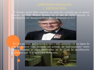 ASESINOS SERIALES.
I. DEFINICIÓN.
El

término serial killer (asesino en serie) fue acuñado por el agente
especial del FBI “Robert Ressler en el año de 1970” durante la
investigación del Asesino en Serie David Berkowitz en N.Y.

Es

una persona que asesina a tres o más personas en un lapso de
más de treinta días, dejando un periodo de "enfriamiento" entre
cada asesinato, y cuya motivación se basa en la gratificación
psicológica que le proporciona dicho acto.

 