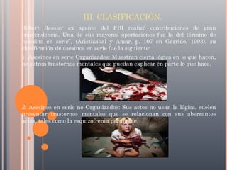 III. CLASIFICACIÓN.
Robert Ressler ex agente del FBI realizó contribuciones de gran
trascendencia. Una de sus mayores aportaciones fue la del término de
“asesino en serie”, (Aristizabal y Amar, p. 107 en Garrido, 1993), su
clasificación de asesinos en serie fue la siguiente:
1. Asesinos en serie Organizados: Muestran cierta lógica en lo que hacen,
no sufren trastornos mentales que puedan explicar en parte lo que hace.

2. Asesinos en serie no Organizados: Sus actos no usan la lógica, suelen
presentar trastornos mentales que se relacionan con sus aberrantes
actos, tales como la esquizofrenia paranoide.

 