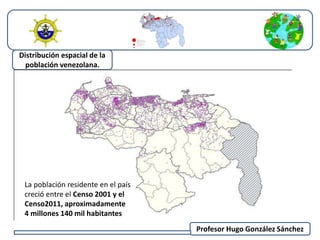 Profesor Hugo González Sánchez 
Distribución espacial de la 
población venezolana. 
La población residente en el país 
creció entre el Censo 2001 y el 
Censo2011, aproximadamente 
4 millones 140 mil habitantes 
 
