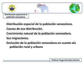 Distribución espacial de la población venezolana. 
Causas de esa distribución. 
Crecimiento natural de la población venezolana. 
Sus migraciones. 
Evolución de la población venezolana en cuanto ala 
población rural y urbana 
Profesor Hugo González Sánchez 
Distribución espacial de la 
población venezolana. 
 