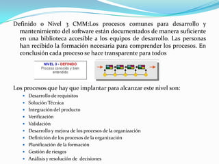 Definido o Nivel 3 CMM:Los procesos comunes para desarrollo y mantenimiento del software están documentados de manera suficiente en una biblioteca accesible a los equipos de desarrollo. Las personas han recibido la formación necesaria para comprender los procesos. En conclusión cada proceso se hace transparente para todosLos procesos que hay que implantar para alcanzar este nivel son: Desarrollo de requisitos Solución Técnica Integración del producto Verificación Validación Desarrollo y mejora de los procesos de la organización Definición de los procesos de la organización Planificación de la formación Gestión de riesgosAnálisis y resolución de  decisiones