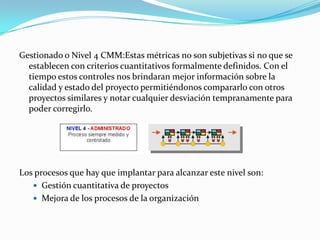 Gestionado o Nivel 4 CMM:Estas métricas no son subjetivas si no que se establecen con criterios cuantitativos formalmente definidos. Con el tiempo estos controles nos brindaran mejor información sobre la calidad y estado del proyecto permitiéndonos compararlo con otros proyectos similares y notar cualquier desviación tempranamente para poder corregirlo. Los procesos que hay que implantar para alcanzar este nivel son: Gestión cuantitativa de proyectos Mejora de los procesos de la organización 