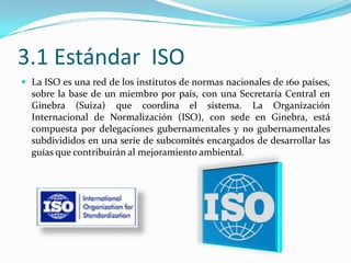 3.1 Estándar  ISOLa ISO es una red de los institutos de normas nacionales de 160 países, sobre la base de un miembro por país, con una Secretaría Central en Ginebra (Suiza) que coordina el sistema. La Organización Internacional de Normalización (ISO), con sede en Ginebra, está compuesta por delegaciones gubernamentales y no gubernamentales subdivididos en una serie de subcomités encargados de desarrollar las guías que contribuirán al mejoramiento ambiental.