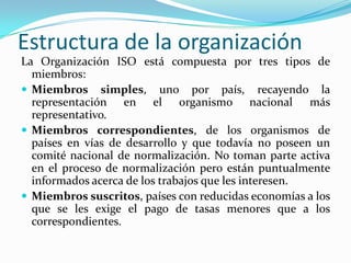 Estructura de la organización La Organización ISO está compuesta por tres tipos de miembros:  Miembros simples, uno por país, recayendo la representación en el organismo nacional más representativo. Miembros correspondientes, de los organismos de países en vías de desarrollo y que todavía no poseen un comité nacional de normalización. No toman parte activa en el proceso de normalización pero están puntualmente informados acerca de los trabajos que les interesen. Miembros suscritos, países con reducidas economías a los que se les exige el pago de tasas menores que a los correspondientes. 