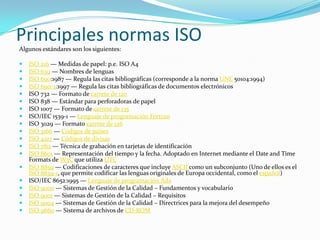 Principales normas ISO Algunos estándares son los siguientes:ISO 216 — Medidas de papel: p.e. ISO A4 ISO 639 — Nombres de lenguas ISO 690:1987 — Regula las citas bibliográficas (corresponde a la norma UNE 50104:1994) ISO 690-2:1997 — Regula las citas bibliográficas de documentos electrónicos ISO 732 — Formato de carrete de 120ISO 838 — Estándar para perforadoras de papel ISO 1007 — Formato de carrete de 135ISO/IEC 1539-1 — Lenguaje de programación FortranISO 3029 — Formato carrete de 126ISO 3166 — Códigos de paísesISO 4217 — Códigos de divisasISO 7811 — Técnica de grabación en tarjetas de identificación ISO 8601 — Representación del tiempo y la fecha. Adoptado en Internet mediante el Date and Time Formats de W3C que utiliza UTCISO 8859 — Codificaciones de caracteres que incluye ASCII como un subconjunto (Uno de ellos es el ISO 8859-1, que permite codificar las lenguas originales de Europa occidental, como el español) ISO/IEC 8652:1995 — Lenguaje de programación AdaISO 9000 — Sistemas de Gestión de la Calidad – Fundamentos y vocabulario ISO 9001 — Sistemas de Gestión de la Calidad – Requisitos ISO 9004 — Sistemas de Gestión de la Calidad – Directrices para la mejora del desempeño ISO 9660 — Sistema de archivos de CD-ROM