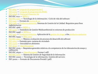  ISO 9899 — Lenguaje de programación CISO 10279 — Lenguaje de programación BASICISO 10646 — Universal Character SetISO/IEC 11172 — MPEG-1ISO/IEC 12207 — Tecnología de la información / Ciclo de vida del software ISO 13450 — Formato de carrete de 110ISO 13485 — Productos sanitarios. Sistemas de Gestión de la Calidad. Requisitos para fines reglamentarios ISO/IEC 13818 — MPEG-2ISO 14000 — Estándares de Gestión Medioambiental en entornos de producción ISO/IEC 14496 — MPEG-4ISO 14971 — Productos sanitarios. Aplicación de la gestión de riesgos a los productos sanitariosISO/IEC 15444 — JPEG 2000ISO/IEC 15504 — Mejora y evaluación de procesos de desarrollo de software ISO 15693 — Estándar para «tarjetas de vecindad» ISO 22000 — Inocuidad en alimentos ISO 26300 — OpenDocumentISO/IEC 17025 — Requisitos generales relativos a la competencia de los laboratorios de ensayo y calibración ISO/IEC 26300 — OpenDocument Format (.odf) ISO/IEC 27001 — Sistema de Gestión de Seguridad de la Información ISO/IEC 20000 — Tecnología de la información. Gestión del servicio ISO 32000 — Formato de Documento Portátil (.pdf)