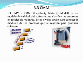 3.3 CMM     El CMM - CMMI (Capability Maturity Model) es un modelo de calidad del software que clasifica las empresas en niveles de madurez. Estos niveles sirven para conocer la madurez de los procesos que se realizan para producir software.