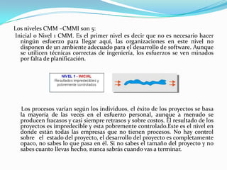 Los niveles CMM –CMMI son 5: Inicial o Nivel 1 CMM. Es el primer nivel es decir que no es necesario hacer ningún esfuerzo para llegar aquí, las organizaciones en este nivel no disponen de un ambiente adecuado para el desarrollo de software. Aunque se utilicen técnicas correctas de ingeniería, los esfuerzos se ven minados por falta de planificación.      Los procesos varían según los individuos, el éxito de los proyectos se basa la mayoría de las veces en el esfuerzo personal, aunque a menudo se producen fracasos y casi siempre retrasos y sobre costos. El resultado de los proyectos es impredecible y esta pobremente controlado.Este es el nivel en donde están todas las empresas que no tienen procesos. No hay control sobre   el  estado del proyecto, el desarrollo del proyecto es completamente opaco, no sabes lo que pasa en él. Si no sabes el tamaño del proyecto y no sabes cuanto llevas hecho, nunca sabrás cuando vas a terminar.