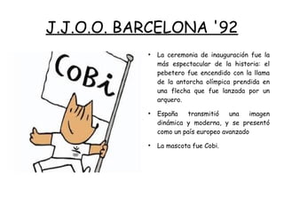 J.J.O.O. BARCELONA '92
●
La ceremonia de inauguración fue la
más espectacular de la historia: el
pebetero fue encendido con la llama
de la antorcha olímpica prendida en
una flecha que fue lanzada por un
arquero.
●
España transmitió una imagen
dinámica y moderna, y se presentó
como un país europeo avanzado
●
La mascota fue Cobi.
 