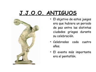 J.J.O.O. ANTIGUOS
●
El objetivo de estos juegos
era que hubiera un periodo
de paz entre las distintas
ciudades griegas durante
su celebración.
●
Celebrados cada cuatro
años.
●
El evento más importante
era el pentatlón.
 