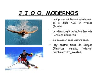 J.J.O.O. MODERNOS
●
Los primeros fueron celabrados
en el siglo XIX en Atenas
(Grecia).
●
La idea surgió del noble francés
Barón de Coubertin.
●
Se celebran cada cuatro años.
●
Hay cuatro tipos de Juegos
Olímpicos: verano, invierno,
paralímpicos y juventud.
 