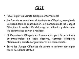 COI
●
“COI” significa Comité Olímpico Internacional.
●
Su función es coordinar el Movimiento Olímpico, escogiendo
la ciudad sede, la organización, la financiación de los Juegos
Olímpicos, la confección del programa olímpico y determina
los deporte que se van a realizar.
●
El Movimiento Olímpico está compuesto por: Federaciones
Internacionales de cada deporte, Comités Olímpicos
Nacionales y Comités organizadores de cada edición.
●
Entre los Juegos Olímpicos de verano e invierno participan
cerca de 13.000 atletas.
 