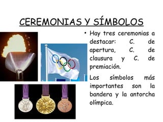 CEREMONIAS Y SÍMBOLOS
●
Hay tres ceremonias a
destacar: C. de
apertura, C. de
clausura y C. de
premiación.
●
Los símbolos más
importantes son la
bandera y la antorcha
olímpica.
 