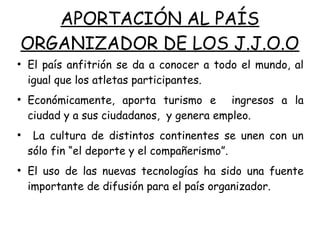 APORTACIÓN AL PAÍS
ORGANIZADOR DE LOS J.J.O.O
●
El país anfitrión se da a conocer a todo el mundo, al
igual que los atletas participantes.
●
Económicamente, aporta turismo e ingresos a la
ciudad y a sus ciudadanos, y genera empleo.
●
La cultura de distintos continentes se unen con un
sólo fin “el deporte y el compañerismo”.
●
El uso de las nuevas tecnologías ha sido una fuente
importante de difusión para el país organizador.
 