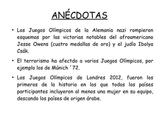 ANÉCDOTAS
●
Los Juegos Olímpicos de la Alemania nazi rompieron
esquemas por las victorias notables del afroamericano
Jesse Owens (cuatro medallas de oro) y el judío Ibolya
Csák.
●
El terrorismo ha afectdo a varios Juegos Olímpicos, por
ejemplo los de Múnich ´72.
●
Los Juegos Olímpicos de Londres 2012, fueron los
primeros de la historia en los que todos los países
participantes incluyeron al menos una mujer en su equipo,
descando los países de origen árabe.
 