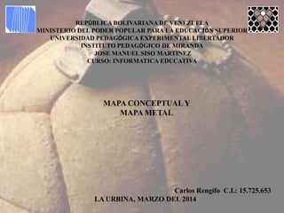 REPÚBLICA BOLIVARIANA DE VENEZUELA
MINISTERIO DEL PODER POPULAR PARA LA EDUCACIÓN SUPERIOR
UNIVERSIDAD PEDAGÓGICA EXPERIMENTAL LIBERTADOR
INSTITUTO PEDAGÓGICO DE MIRANDA
JOSE MANUEL SISO MARTINEZ
CURSO: INFORMATICA EDUCATIVA
MAPA CONCEPTUAL Y
MAPA METAL
Carlos Rengifo C.I.: 15.725.653
LA URBINA, MARZO DEL 2014
 