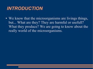 INTRODUCTION
●

We know that the microorganisms are livings things,
but... What are they? They are harmful or usefull?
What they produce? We are going to know about the
really world of the microorganisms.

 