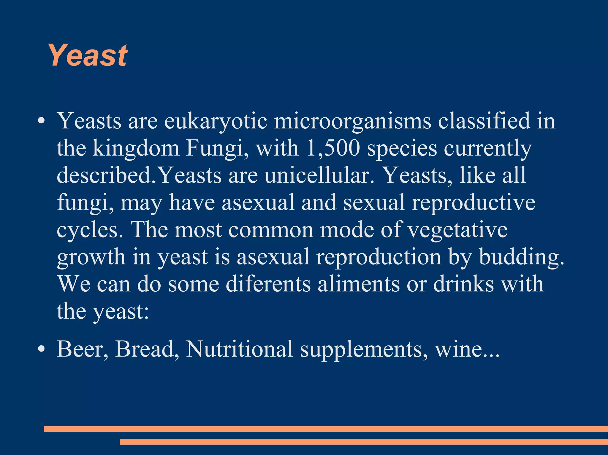Yeast
●

●

Yeasts are eukaryotic microorganisms classified in
the kingdom Fungi, with 1,500 species currently
described.Yeasts are unicellular. Yeasts, like all
fungi, may have asexual and sexual reproductive
cycles. The most common mode of vegetative
growth in yeast is asexual reproduction by budding.
We can do some diferents aliments or drinks with
the yeast:
Beer, Bread, Nutritional supplements, wine...

 