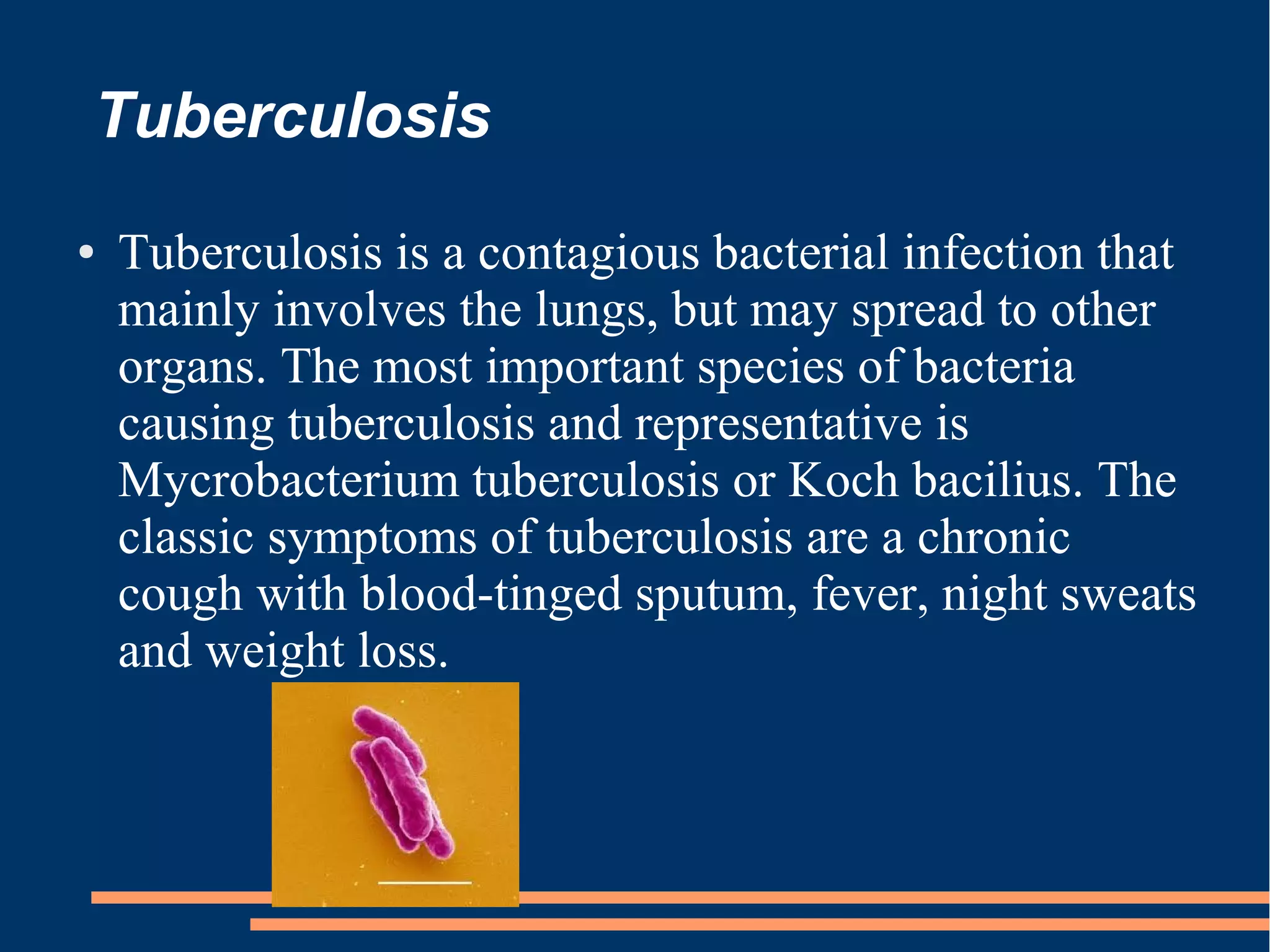 Tuberculosis
●

Tuberculosis is a contagious bacterial infection that
mainly involves the lungs, but may spread to other
organs. The most important species of bacteria
causing tuberculosis and representative is
Mycrobacterium tuberculosis or Koch bacilius. The
classic symptoms of tuberculosis are a chronic
cough with blood-tinged sputum, fever, night sweats
and weight loss.

 
