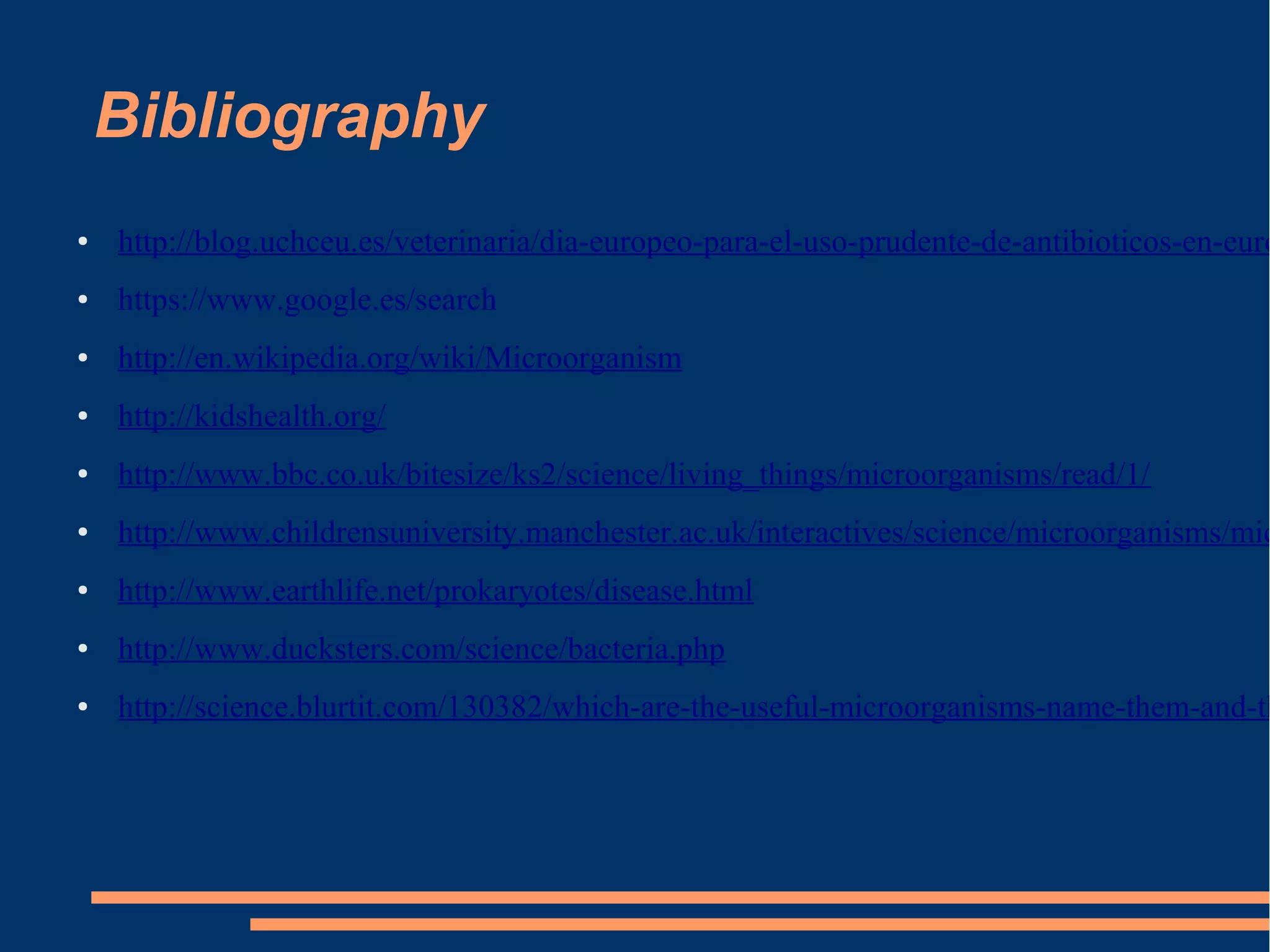 Bibliography
●

http://blog.uchceu.es/veterinaria/dia-europeo-para-el-uso-prudente-de-antibioticos-en-euro

●

https://www.google.es/search

●

http://en.wikipedia.org/wiki/Microorganism

●

http://kidshealth.org/

●

http://www.bbc.co.uk/bitesize/ks2/science/living_things/microorganisms/read/1/

●

http://www.childrensuniversity.manchester.ac.uk/interactives/science/microorganisms/mic

●

http://www.earthlife.net/prokaryotes/disease.html

●

http://www.ducksters.com/science/bacteria.php

●

http://science.blurtit.com/130382/which-are-the-useful-microorganisms-name-them-and-th

 