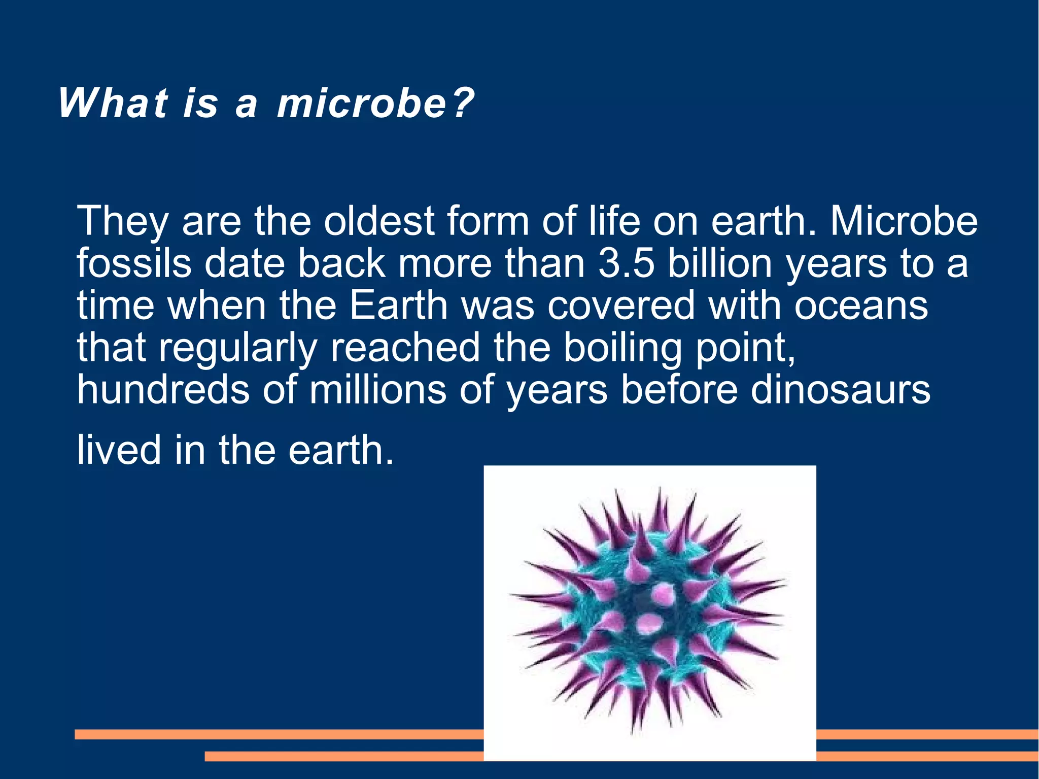 What is a microbe?
They are the oldest form of life on earth. Microbe
fossils date back more than 3.5 billion years to a
time when the Earth was covered with oceans
that regularly reached the boiling point,
hundreds of millions of years before dinosaurs
lived in the earth.

 