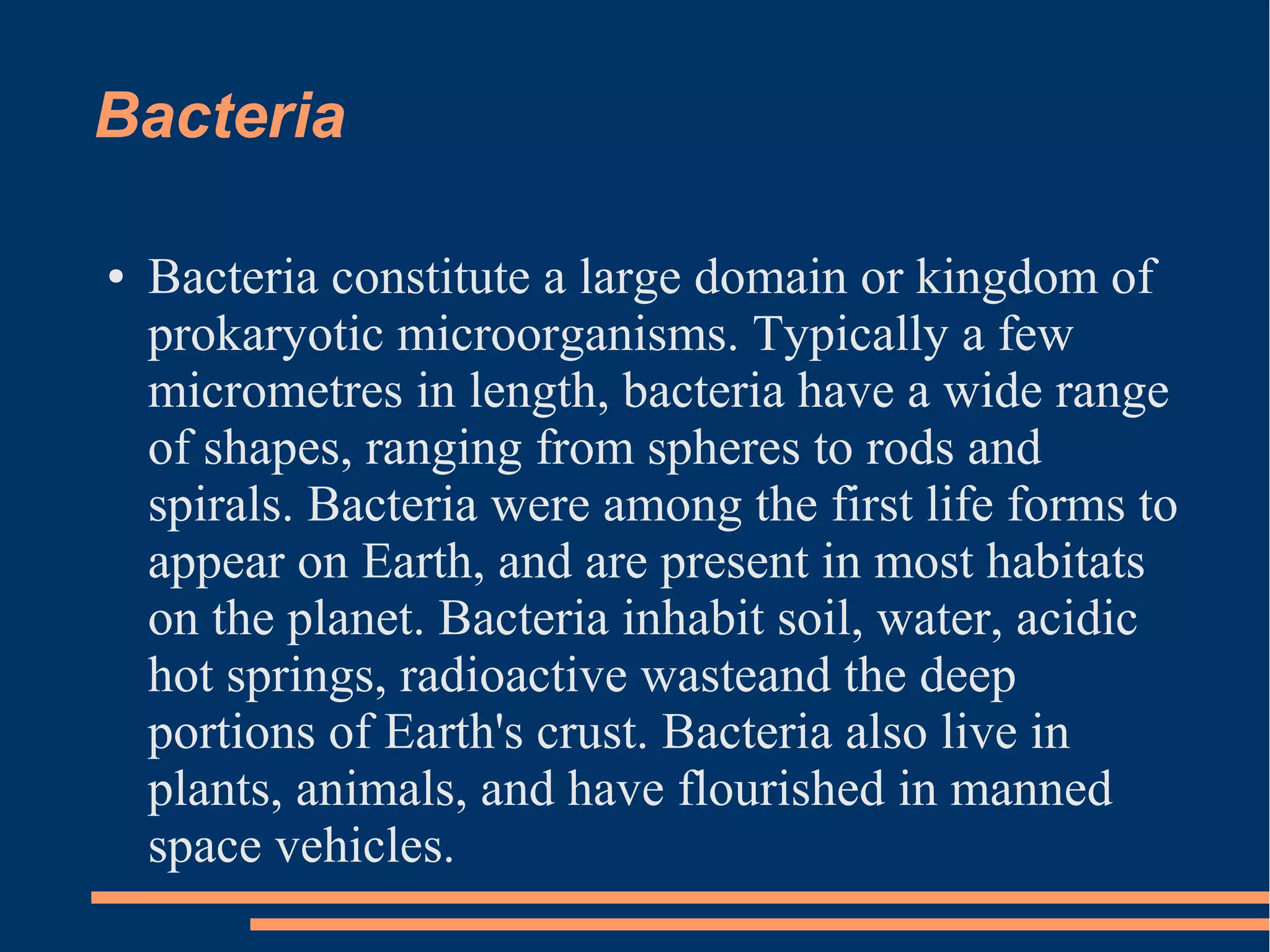 Bacteria
●

Bacteria constitute a large domain or kingdom of
prokaryotic microorganisms. Typically a few
micrometres in length, bacteria have a wide range
of shapes, ranging from spheres to rods and
spirals. Bacteria were among the first life forms to
appear on Earth, and are present in most habitats
on the planet. Bacteria inhabit soil, water, acidic
hot springs, radioactive wasteand the deep
portions of Earth's crust. Bacteria also live in
plants, animals, and have flourished in manned
space vehicles.

 