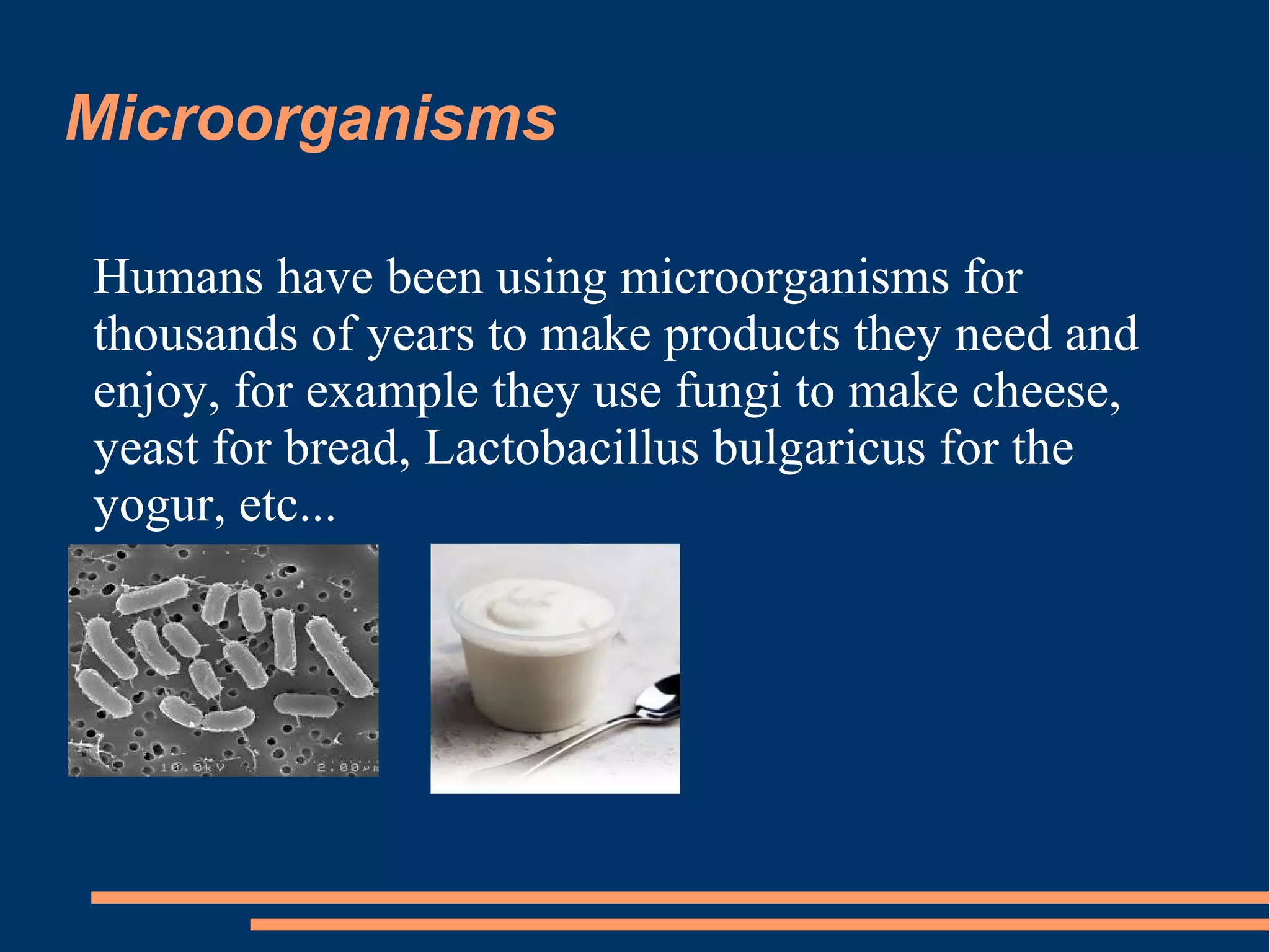 Microorganisms
Humans have been using microorganisms for
thousands of years to make products they need and
enjoy, for example they use fungi to make cheese,
yeast for bread, Lactobacillus bulgaricus for the
yogur, etc...

 