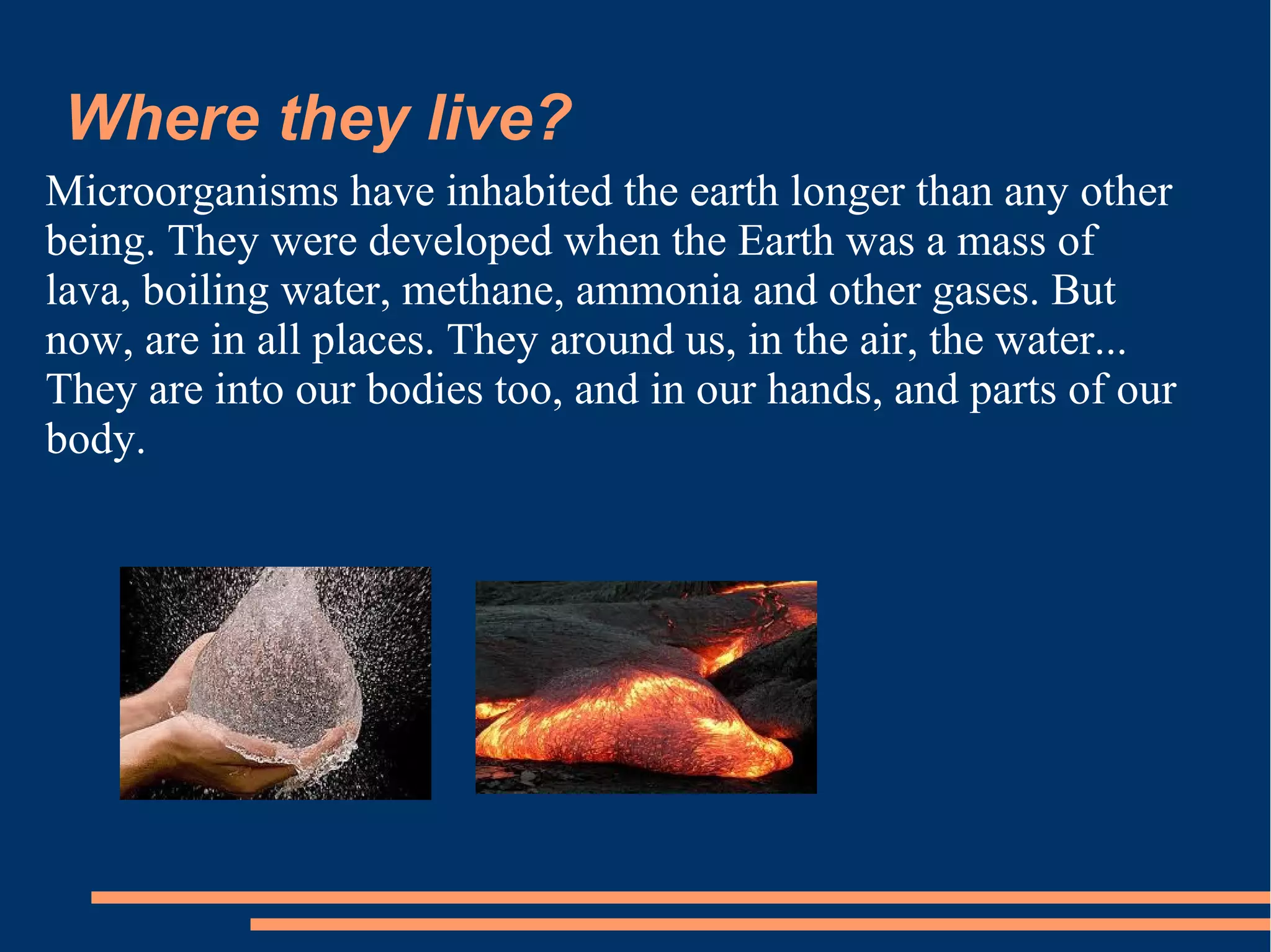 Where they live?
Microorganisms have inhabited the earth longer than any other
being. They were developed when the Earth was a mass of
lava, boiling water, methane, ammonia and other gases. But
now, are in all places. They around us, in the air, the water...
They are into our bodies too, and in our hands, and parts of our
body.

 