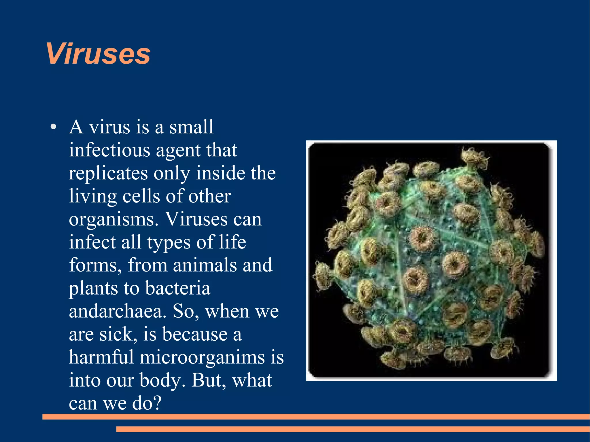 Viruses
●

A virus is a small
infectious agent that
replicates only inside the
living cells of other
organisms. Viruses can
infect all types of life
forms, from animals and
plants to bacteria
andarchaea. So, when we
are sick, is because a
harmful microorganims is
into our body. But, what
can we do?

 