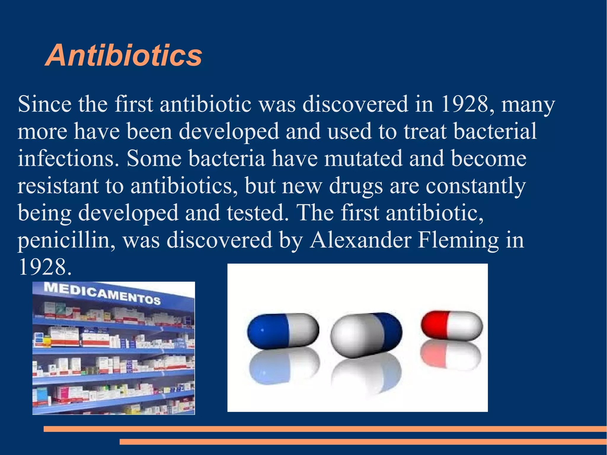 Antibiotics
Since the first antibiotic was discovered in 1928, many
more have been developed and used to treat bacterial
infections. Some bacteria have mutated and become
resistant to antibiotics, but new drugs are constantly
being developed and tested. The first antibiotic,
penicillin, was discovered by Alexander Fleming in
1928.

 