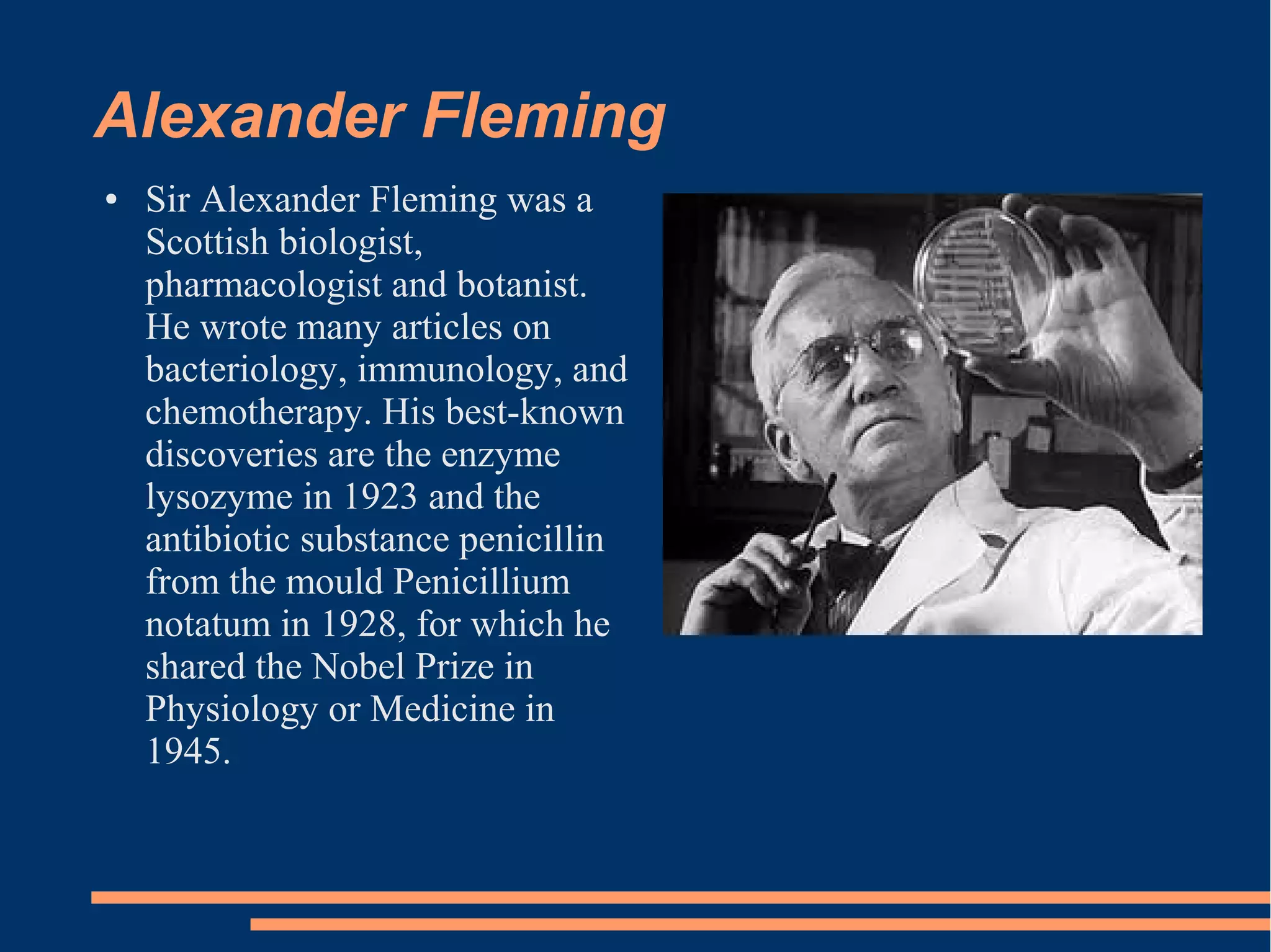 Alexander Fleming
●

Sir Alexander Fleming was a
Scottish biologist,
pharmacologist and botanist.
He wrote many articles on
bacteriology, immunology, and
chemotherapy. His best-known
discoveries are the enzyme
lysozyme in 1923 and the
antibiotic substance penicillin
from the mould Penicillium
notatum in 1928, for which he
shared the Nobel Prize in
Physiology or Medicine in
1945.

 