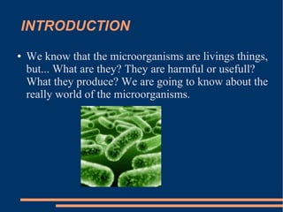 INTRODUCTION
●

We know that the microorganisms are livings things,
but... What are they? They are harmful or usefull?
What they produce? We are going to know about the
really world of the microorganisms.

 