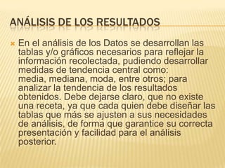 ANÁLISIS DE LOS RESULTADOS
 En el análisis de los Datos se desarrollan las
tablas y/o gráficos necesarios para reflejar la
información recolectada, pudiendo desarrollar
medidas de tendencia central como:
media, mediana, moda, entre otros; para
analizar la tendencia de los resultados
obtenidos. Debe dejarse claro, que no existe
una receta, ya que cada quien debe diseñar las
tablas que más se ajusten a sus necesidades
de análisis, de forma que garantice su correcta
presentación y facilidad para el análisis
posterior.
 