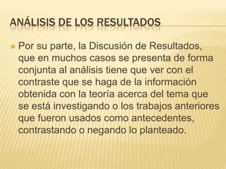 ANÁLISIS DE LOS RESULTADOS
 Por su parte, la Discusión de Resultados,
que en muchos casos se presenta de forma
conjunta al análisis tiene que ver con el
contraste que se haga de la información
obtenida con la teoría acerca del tema que
se está investigando o los trabajos anteriores
que fueron usados como antecedentes,
contrastando o negando lo planteado.
 