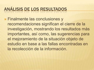 ANÁLISIS DE LOS RESULTADOS
 Finalmente las conclusiones y
recomendaciones significan el cierre de la
investigación, mostrando los resultados más
importantes, así como, las sugerencias para
el mejoramiento de la situación objeto de
estudio en base a las fallas encontradas en
la recolección de la información.
 