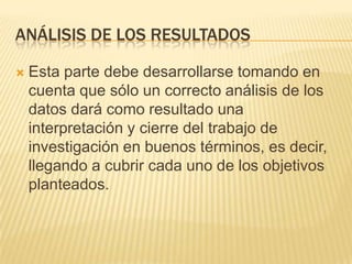 ANÁLISIS DE LOS RESULTADOS
 Esta parte debe desarrollarse tomando en
cuenta que sólo un correcto análisis de los
datos dará como resultado una
interpretación y cierre del trabajo de
investigación en buenos términos, es decir,
llegando a cubrir cada uno de los objetivos
planteados.
 