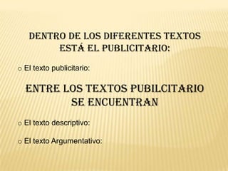 Dentro de los diferentes textos
está el publicitario:
o El texto publicitario:
Entre los textos pubilcitario
se encuentran
o El texto descriptivo:
o El texto Argumentativo:
 