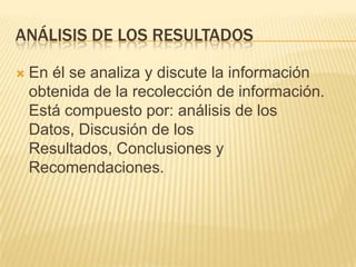 ANÁLISIS DE LOS RESULTADOS
 En él se analiza y discute la información
obtenida de la recolección de información.
Está compuesto por: análisis de los
Datos, Discusión de los
Resultados, Conclusiones y
Recomendaciones.
 