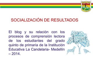 SOCIALIZACIÓN DE RESULTADOS 
El blog y su relación con los 
procesos de comprensión lectora 
de los estudiantes del grado 
quinto de primaria de la Institución 
Educativa La Candelaria- Medellín 
– 2014. 
 